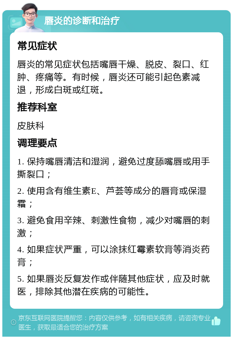 唇炎的诊断和治疗 常见症状 唇炎的常见症状包括嘴唇干燥、脱皮、裂口、红肿、疼痛等。有时候，唇炎还可能引起色素减退，形成白斑或红斑。 推荐科室 皮肤科 调理要点 1. 保持嘴唇清洁和湿润，避免过度舔嘴唇或用手撕裂口； 2. 使用含有维生素E、芦荟等成分的唇膏或保湿霜； 3. 避免食用辛辣、刺激性食物，减少对嘴唇的刺激； 4. 如果症状严重，可以涂抹红霉素软膏等消炎药膏； 5. 如果唇炎反复发作或伴随其他症状，应及时就医，排除其他潜在疾病的可能性。