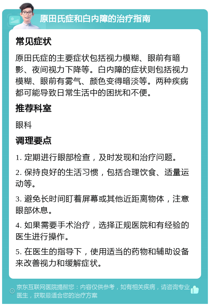 原田氏症和白内障的治疗指南 常见症状 原田氏症的主要症状包括视力模糊、眼前有暗影、夜间视力下降等。白内障的症状则包括视力模糊、眼前有雾气、颜色变得暗淡等。两种疾病都可能导致日常生活中的困扰和不便。 推荐科室 眼科 调理要点 1. 定期进行眼部检查，及时发现和治疗问题。 2. 保持良好的生活习惯，包括合理饮食、适量运动等。 3. 避免长时间盯着屏幕或其他近距离物体，注意眼部休息。 4. 如果需要手术治疗，选择正规医院和有经验的医生进行操作。 5. 在医生的指导下，使用适当的药物和辅助设备来改善视力和缓解症状。