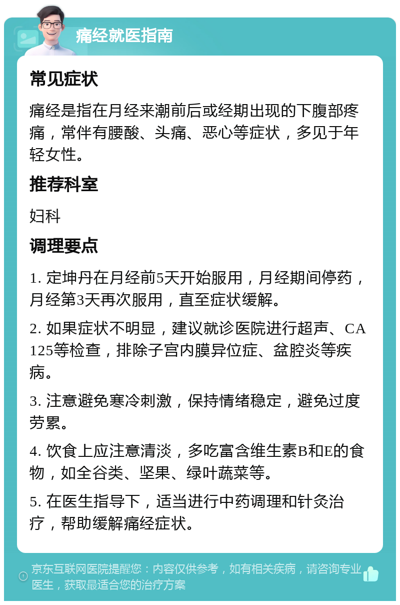 痛经就医指南 常见症状 痛经是指在月经来潮前后或经期出现的下腹部疼痛，常伴有腰酸、头痛、恶心等症状，多见于年轻女性。 推荐科室 妇科 调理要点 1. 定坤丹在月经前5天开始服用，月经期间停药，月经第3天再次服用，直至症状缓解。 2. 如果症状不明显，建议就诊医院进行超声、CA125等检查，排除子宫内膜异位症、盆腔炎等疾病。 3. 注意避免寒冷刺激，保持情绪稳定，避免过度劳累。 4. 饮食上应注意清淡，多吃富含维生素B和E的食物，如全谷类、坚果、绿叶蔬菜等。 5. 在医生指导下，适当进行中药调理和针灸治疗，帮助缓解痛经症状。