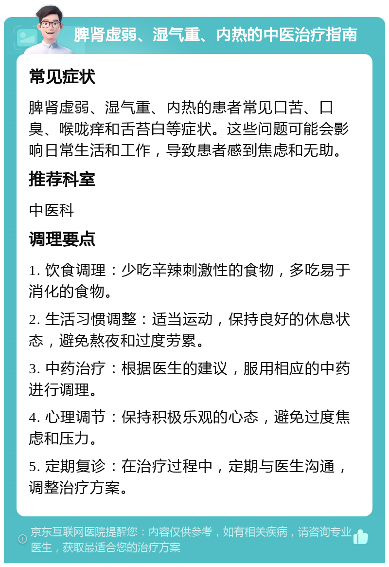 脾肾虚弱、湿气重、内热的中医治疗指南 常见症状 脾肾虚弱、湿气重、内热的患者常见口苦、口臭、喉咙痒和舌苔白等症状。这些问题可能会影响日常生活和工作，导致患者感到焦虑和无助。 推荐科室 中医科 调理要点 1. 饮食调理：少吃辛辣刺激性的食物，多吃易于消化的食物。 2. 生活习惯调整：适当运动，保持良好的休息状态，避免熬夜和过度劳累。 3. 中药治疗：根据医生的建议，服用相应的中药进行调理。 4. 心理调节：保持积极乐观的心态，避免过度焦虑和压力。 5. 定期复诊：在治疗过程中，定期与医生沟通，调整治疗方案。