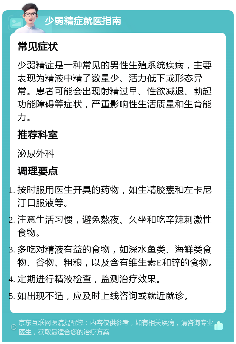 少弱精症就医指南 常见症状 少弱精症是一种常见的男性生殖系统疾病，主要表现为精液中精子数量少、活力低下或形态异常。患者可能会出现射精过早、性欲减退、勃起功能障碍等症状，严重影响性生活质量和生育能力。 推荐科室 泌尿外科 调理要点 按时服用医生开具的药物，如生精胶囊和左卡尼汀口服液等。 注意生活习惯，避免熬夜、久坐和吃辛辣刺激性食物。 多吃对精液有益的食物，如深水鱼类、海鲜类食物、谷物、粗粮，以及含有维生素E和锌的食物。 定期进行精液检查，监测治疗效果。 如出现不适，应及时上线咨询或就近就诊。