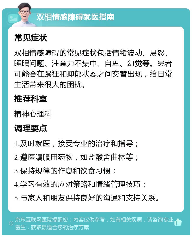 双相情感障碍就医指南 常见症状 双相情感障碍的常见症状包括情绪波动、易怒、睡眠问题、注意力不集中、自卑、幻觉等。患者可能会在躁狂和抑郁状态之间交替出现，给日常生活带来很大的困扰。 推荐科室 精神心理科 调理要点 1.及时就医，接受专业的治疗和指导； 2.遵医嘱服用药物，如盐酸舍曲林等； 3.保持规律的作息和饮食习惯； 4.学习有效的应对策略和情绪管理技巧； 5.与家人和朋友保持良好的沟通和支持关系。