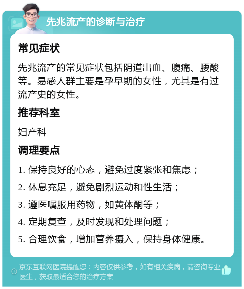 先兆流产的诊断与治疗 常见症状 先兆流产的常见症状包括阴道出血、腹痛、腰酸等。易感人群主要是孕早期的女性，尤其是有过流产史的女性。 推荐科室 妇产科 调理要点 1. 保持良好的心态，避免过度紧张和焦虑； 2. 休息充足，避免剧烈运动和性生活； 3. 遵医嘱服用药物，如黄体酮等； 4. 定期复查，及时发现和处理问题； 5. 合理饮食，增加营养摄入，保持身体健康。