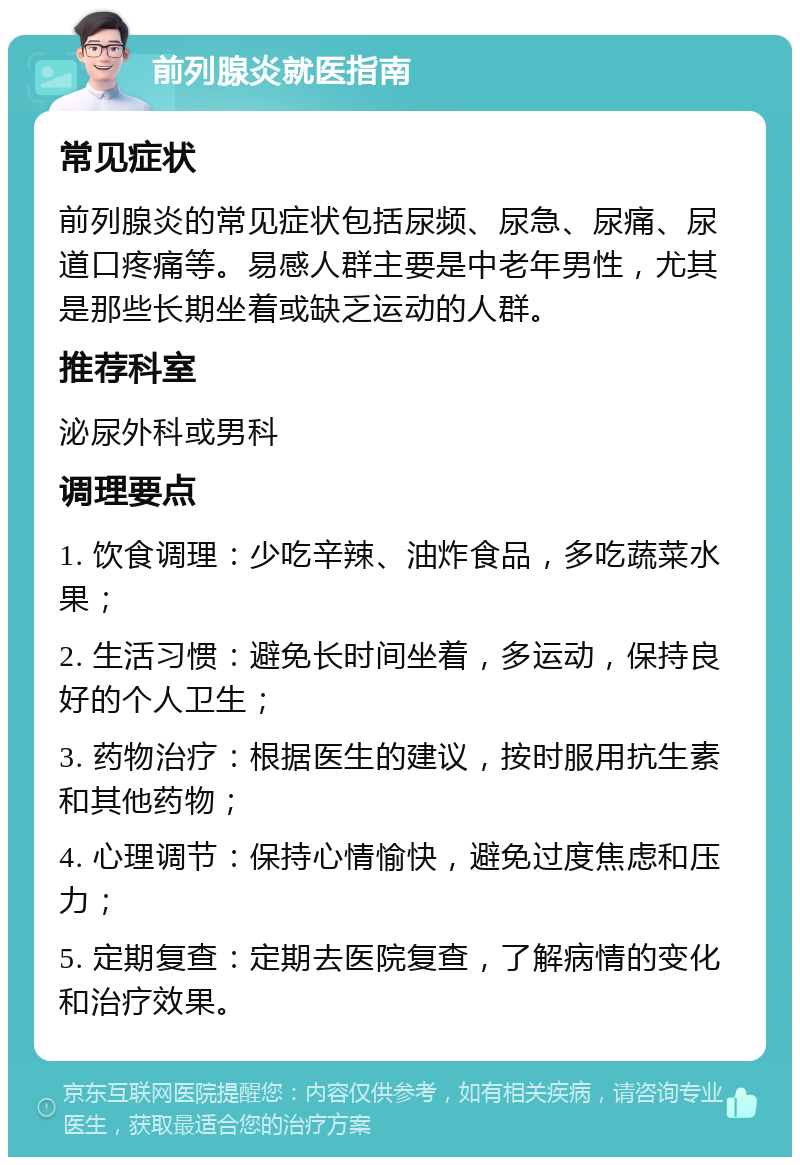 前列腺炎就医指南 常见症状 前列腺炎的常见症状包括尿频、尿急、尿痛、尿道口疼痛等。易感人群主要是中老年男性，尤其是那些长期坐着或缺乏运动的人群。 推荐科室 泌尿外科或男科 调理要点 1. 饮食调理：少吃辛辣、油炸食品，多吃蔬菜水果； 2. 生活习惯：避免长时间坐着，多运动，保持良好的个人卫生； 3. 药物治疗：根据医生的建议，按时服用抗生素和其他药物； 4. 心理调节：保持心情愉快，避免过度焦虑和压力； 5. 定期复查：定期去医院复查，了解病情的变化和治疗效果。