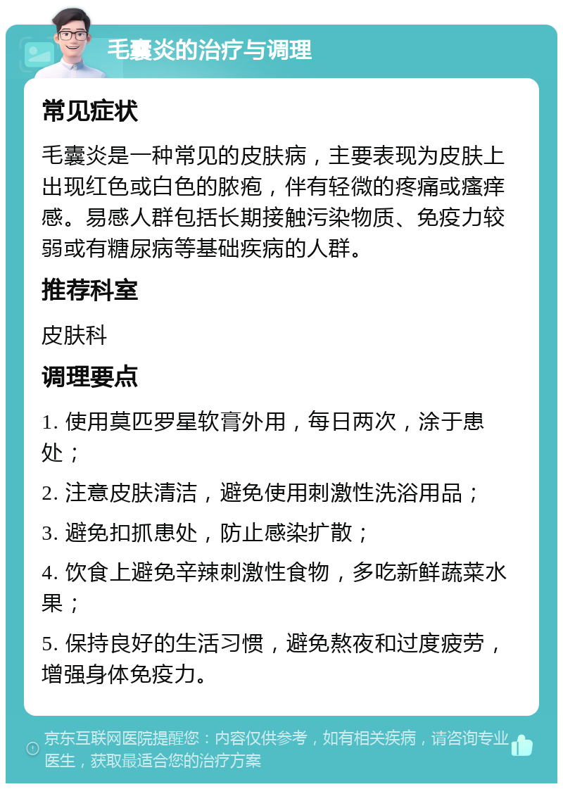 毛囊炎的治疗与调理 常见症状 毛囊炎是一种常见的皮肤病，主要表现为皮肤上出现红色或白色的脓疱，伴有轻微的疼痛或瘙痒感。易感人群包括长期接触污染物质、免疫力较弱或有糖尿病等基础疾病的人群。 推荐科室 皮肤科 调理要点 1. 使用莫匹罗星软膏外用，每日两次，涂于患处； 2. 注意皮肤清洁，避免使用刺激性洗浴用品； 3. 避免扣抓患处，防止感染扩散； 4. 饮食上避免辛辣刺激性食物，多吃新鲜蔬菜水果； 5. 保持良好的生活习惯，避免熬夜和过度疲劳，增强身体免疫力。