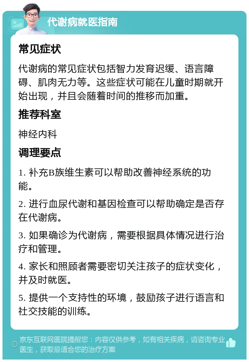 代谢病就医指南 常见症状 代谢病的常见症状包括智力发育迟缓、语言障碍、肌肉无力等。这些症状可能在儿童时期就开始出现，并且会随着时间的推移而加重。 推荐科室 神经内科 调理要点 1. 补充B族维生素可以帮助改善神经系统的功能。 2. 进行血尿代谢和基因检查可以帮助确定是否存在代谢病。 3. 如果确诊为代谢病，需要根据具体情况进行治疗和管理。 4. 家长和照顾者需要密切关注孩子的症状变化，并及时就医。 5. 提供一个支持性的环境，鼓励孩子进行语言和社交技能的训练。