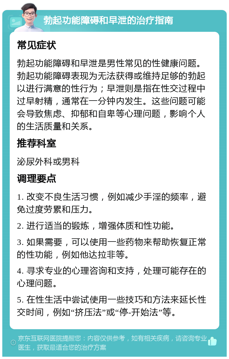 勃起功能障碍和早泄的治疗指南 常见症状 勃起功能障碍和早泄是男性常见的性健康问题。勃起功能障碍表现为无法获得或维持足够的勃起以进行满意的性行为；早泄则是指在性交过程中过早射精，通常在一分钟内发生。这些问题可能会导致焦虑、抑郁和自卑等心理问题，影响个人的生活质量和关系。 推荐科室 泌尿外科或男科 调理要点 1. 改变不良生活习惯，例如减少手淫的频率，避免过度劳累和压力。 2. 进行适当的锻炼，增强体质和性功能。 3. 如果需要，可以使用一些药物来帮助恢复正常的性功能，例如他达拉非等。 4. 寻求专业的心理咨询和支持，处理可能存在的心理问题。 5. 在性生活中尝试使用一些技巧和方法来延长性交时间，例如“挤压法”或“停-开始法”等。