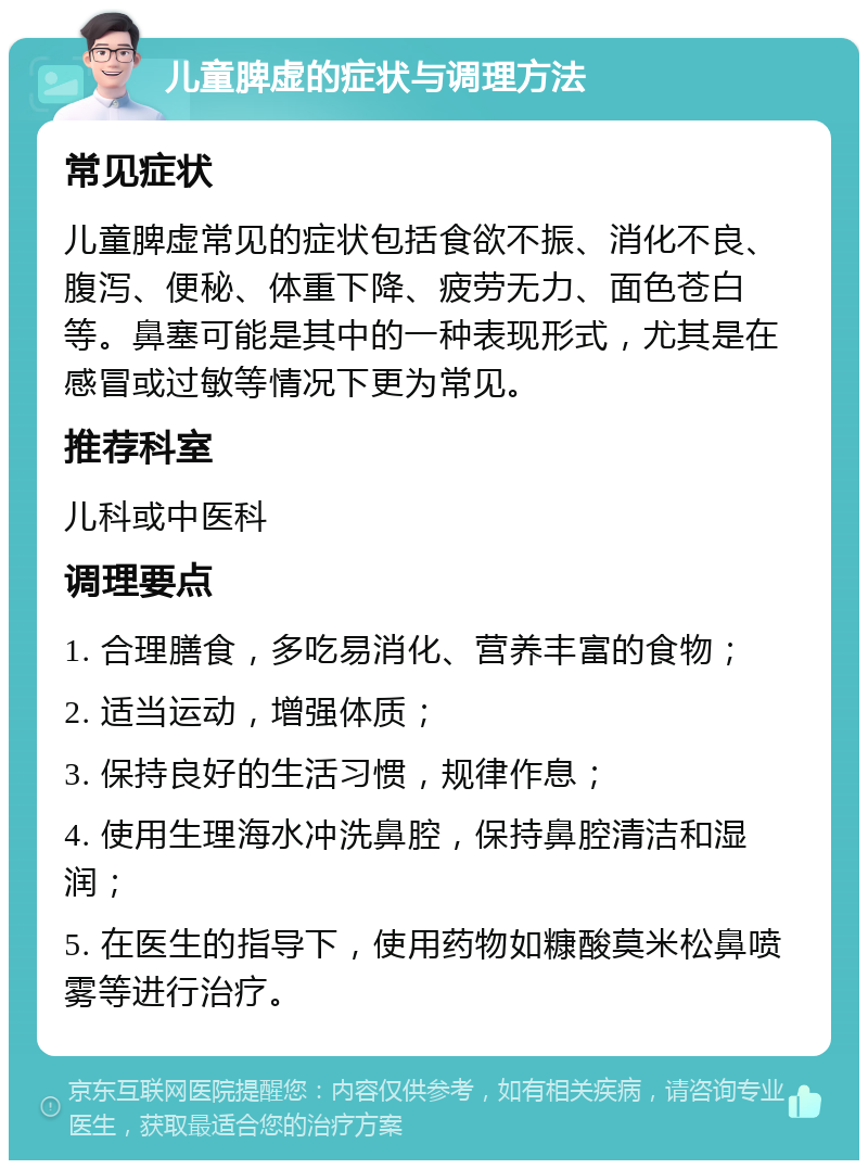 儿童脾虚的症状与调理方法 常见症状 儿童脾虚常见的症状包括食欲不振、消化不良、腹泻、便秘、体重下降、疲劳无力、面色苍白等。鼻塞可能是其中的一种表现形式，尤其是在感冒或过敏等情况下更为常见。 推荐科室 儿科或中医科 调理要点 1. 合理膳食，多吃易消化、营养丰富的食物； 2. 适当运动，增强体质； 3. 保持良好的生活习惯，规律作息； 4. 使用生理海水冲洗鼻腔，保持鼻腔清洁和湿润； 5. 在医生的指导下，使用药物如糠酸莫米松鼻喷雾等进行治疗。