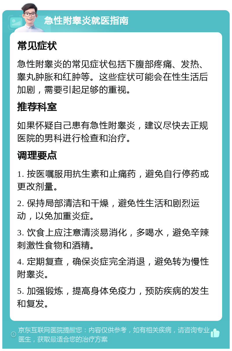 急性附睾炎就医指南 常见症状 急性附睾炎的常见症状包括下腹部疼痛、发热、睾丸肿胀和红肿等。这些症状可能会在性生活后加剧，需要引起足够的重视。 推荐科室 如果怀疑自己患有急性附睾炎，建议尽快去正规医院的男科进行检查和治疗。 调理要点 1. 按医嘱服用抗生素和止痛药，避免自行停药或更改剂量。 2. 保持局部清洁和干燥，避免性生活和剧烈运动，以免加重炎症。 3. 饮食上应注意清淡易消化，多喝水，避免辛辣刺激性食物和酒精。 4. 定期复查，确保炎症完全消退，避免转为慢性附睾炎。 5. 加强锻炼，提高身体免疫力，预防疾病的发生和复发。