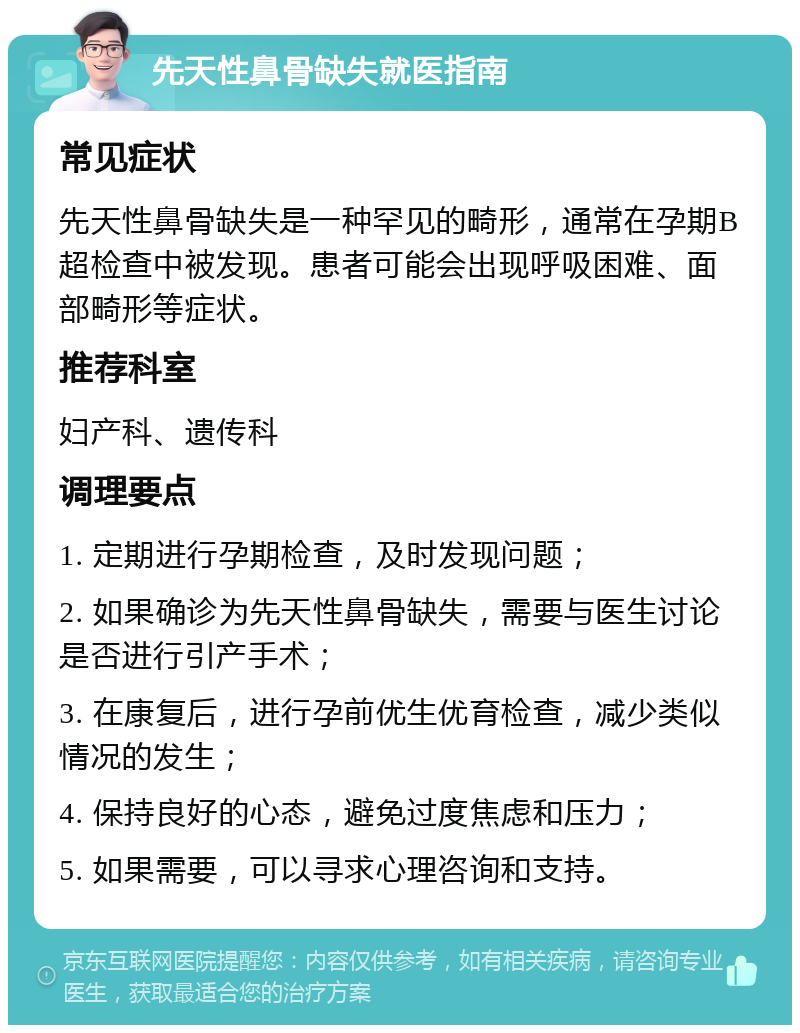 先天性鼻骨缺失就医指南 常见症状 先天性鼻骨缺失是一种罕见的畸形，通常在孕期B超检查中被发现。患者可能会出现呼吸困难、面部畸形等症状。 推荐科室 妇产科、遗传科 调理要点 1. 定期进行孕期检查，及时发现问题； 2. 如果确诊为先天性鼻骨缺失，需要与医生讨论是否进行引产手术； 3. 在康复后，进行孕前优生优育检查，减少类似情况的发生； 4. 保持良好的心态，避免过度焦虑和压力； 5. 如果需要，可以寻求心理咨询和支持。