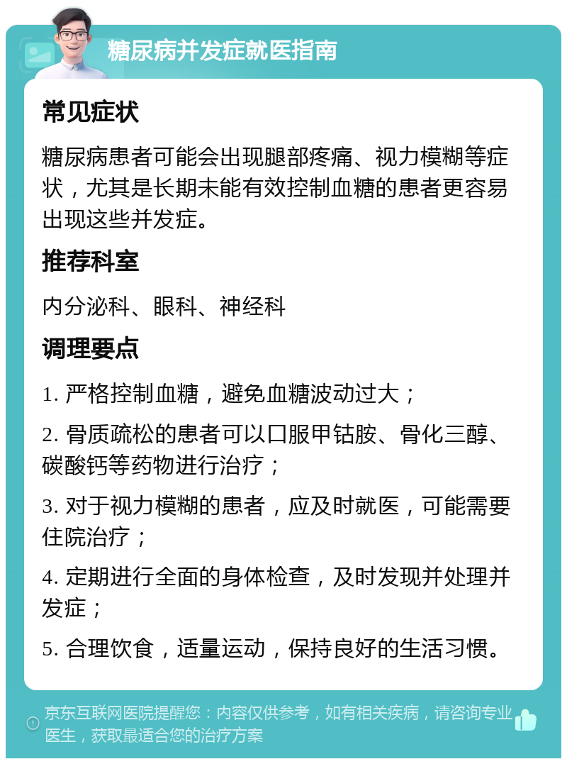 糖尿病并发症就医指南 常见症状 糖尿病患者可能会出现腿部疼痛、视力模糊等症状，尤其是长期未能有效控制血糖的患者更容易出现这些并发症。 推荐科室 内分泌科、眼科、神经科 调理要点 1. 严格控制血糖，避免血糖波动过大； 2. 骨质疏松的患者可以口服甲钴胺、骨化三醇、碳酸钙等药物进行治疗； 3. 对于视力模糊的患者，应及时就医，可能需要住院治疗； 4. 定期进行全面的身体检查，及时发现并处理并发症； 5. 合理饮食，适量运动，保持良好的生活习惯。