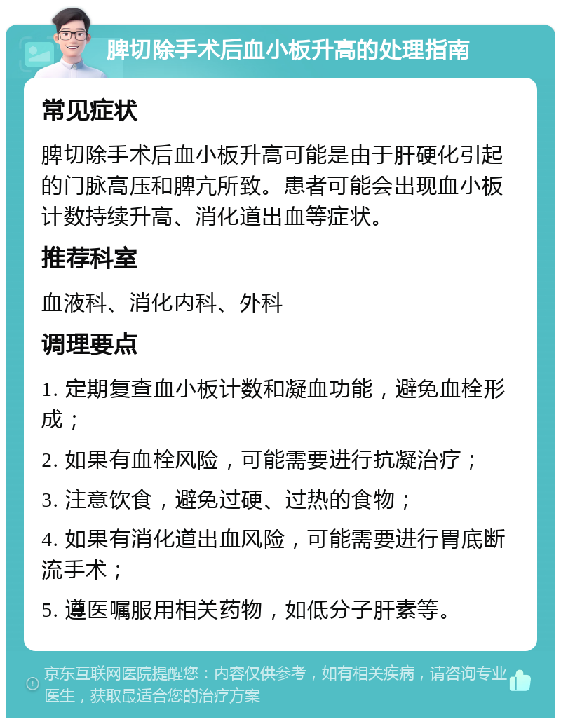 脾切除手术后血小板升高的处理指南 常见症状 脾切除手术后血小板升高可能是由于肝硬化引起的门脉高压和脾亢所致。患者可能会出现血小板计数持续升高、消化道出血等症状。 推荐科室 血液科、消化内科、外科 调理要点 1. 定期复查血小板计数和凝血功能，避免血栓形成； 2. 如果有血栓风险，可能需要进行抗凝治疗； 3. 注意饮食，避免过硬、过热的食物； 4. 如果有消化道出血风险，可能需要进行胃底断流手术； 5. 遵医嘱服用相关药物，如低分子肝素等。