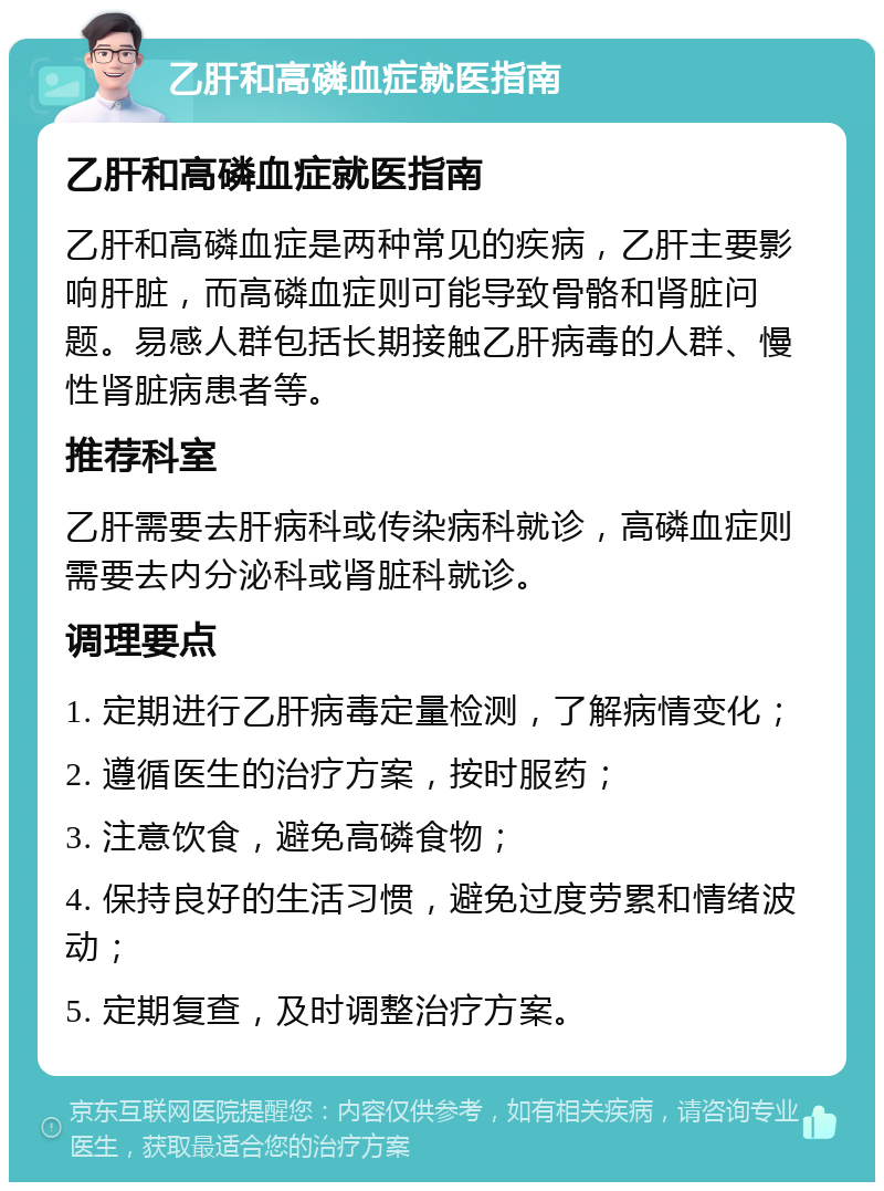 乙肝和高磷血症就医指南 乙肝和高磷血症就医指南 乙肝和高磷血症是两种常见的疾病，乙肝主要影响肝脏，而高磷血症则可能导致骨骼和肾脏问题。易感人群包括长期接触乙肝病毒的人群、慢性肾脏病患者等。 推荐科室 乙肝需要去肝病科或传染病科就诊，高磷血症则需要去内分泌科或肾脏科就诊。 调理要点 1. 定期进行乙肝病毒定量检测，了解病情变化； 2. 遵循医生的治疗方案，按时服药； 3. 注意饮食，避免高磷食物； 4. 保持良好的生活习惯，避免过度劳累和情绪波动； 5. 定期复查，及时调整治疗方案。