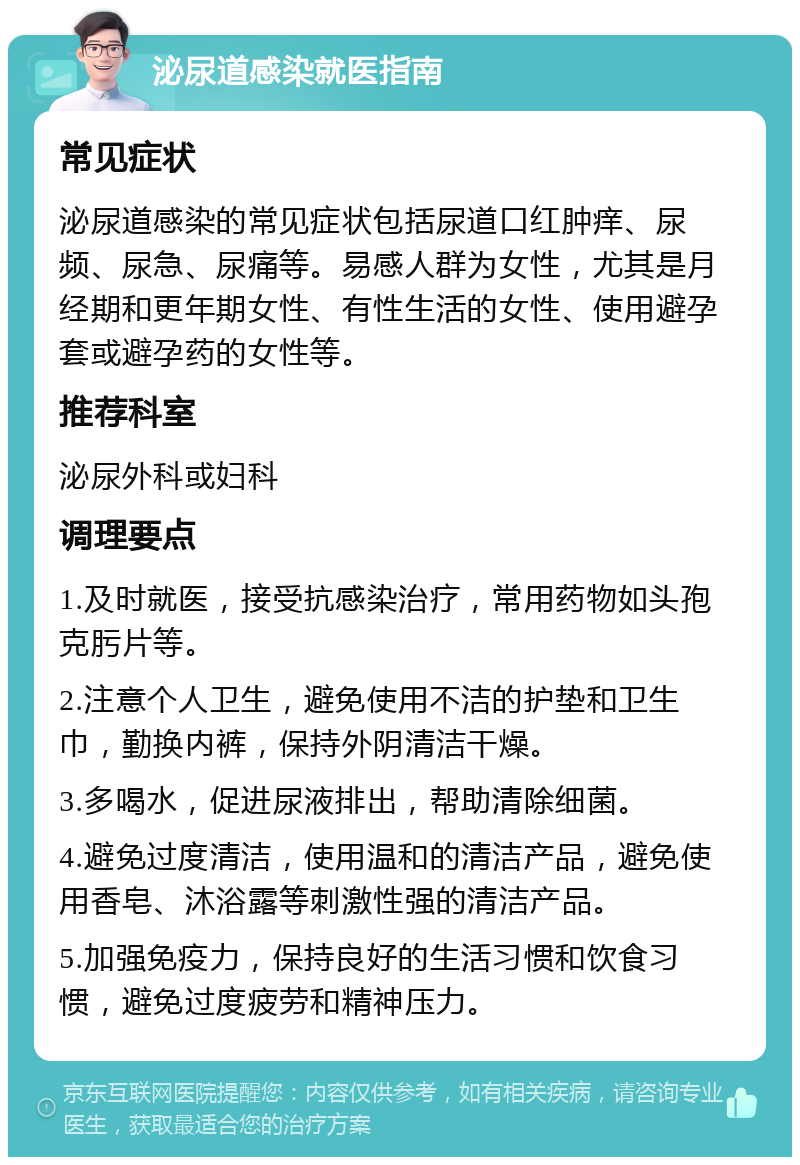 泌尿道感染就医指南 常见症状 泌尿道感染的常见症状包括尿道口红肿痒、尿频、尿急、尿痛等。易感人群为女性，尤其是月经期和更年期女性、有性生活的女性、使用避孕套或避孕药的女性等。 推荐科室 泌尿外科或妇科 调理要点 1.及时就医，接受抗感染治疗，常用药物如头孢克肟片等。 2.注意个人卫生，避免使用不洁的护垫和卫生巾，勤换内裤，保持外阴清洁干燥。 3.多喝水，促进尿液排出，帮助清除细菌。 4.避免过度清洁，使用温和的清洁产品，避免使用香皂、沐浴露等刺激性强的清洁产品。 5.加强免疫力，保持良好的生活习惯和饮食习惯，避免过度疲劳和精神压力。