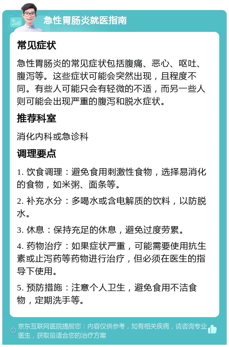 急性胃肠炎就医指南 常见症状 急性胃肠炎的常见症状包括腹痛、恶心、呕吐、腹泻等。这些症状可能会突然出现，且程度不同。有些人可能只会有轻微的不适，而另一些人则可能会出现严重的腹泻和脱水症状。 推荐科室 消化内科或急诊科 调理要点 1. 饮食调理：避免食用刺激性食物，选择易消化的食物，如米粥、面条等。 2. 补充水分：多喝水或含电解质的饮料，以防脱水。 3. 休息：保持充足的休息，避免过度劳累。 4. 药物治疗：如果症状严重，可能需要使用抗生素或止泻药等药物进行治疗，但必须在医生的指导下使用。 5. 预防措施：注意个人卫生，避免食用不洁食物，定期洗手等。