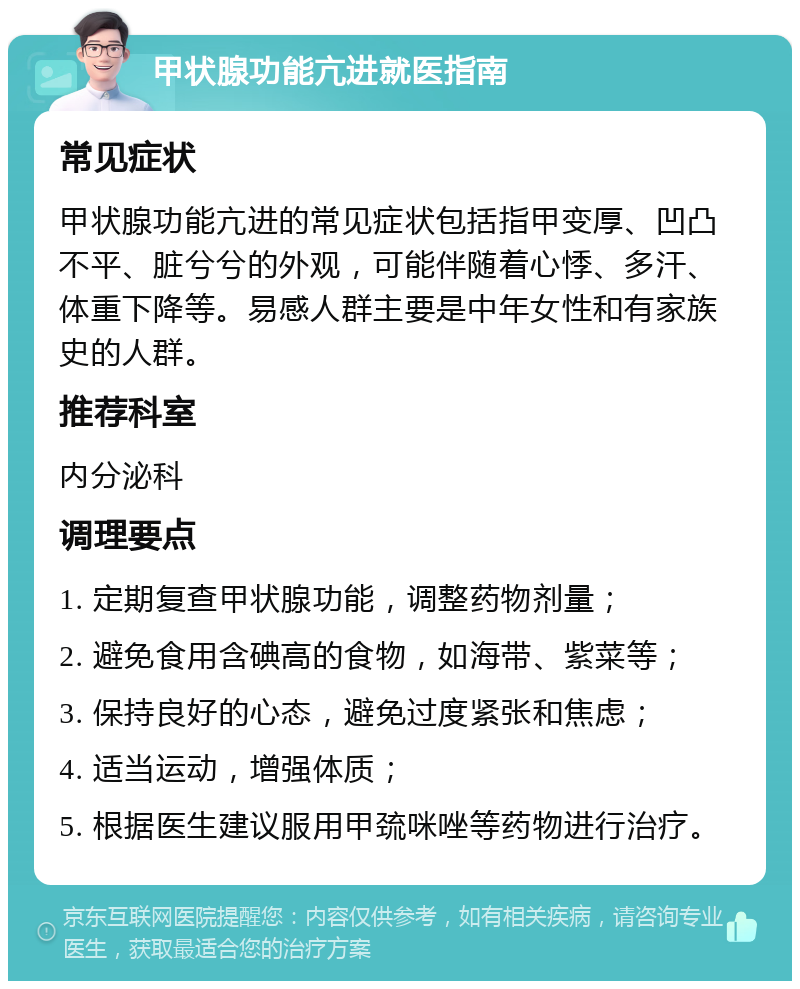 甲状腺功能亢进就医指南 常见症状 甲状腺功能亢进的常见症状包括指甲变厚、凹凸不平、脏兮兮的外观，可能伴随着心悸、多汗、体重下降等。易感人群主要是中年女性和有家族史的人群。 推荐科室 内分泌科 调理要点 1. 定期复查甲状腺功能，调整药物剂量； 2. 避免食用含碘高的食物，如海带、紫菜等； 3. 保持良好的心态，避免过度紧张和焦虑； 4. 适当运动，增强体质； 5. 根据医生建议服用甲巯咪唑等药物进行治疗。