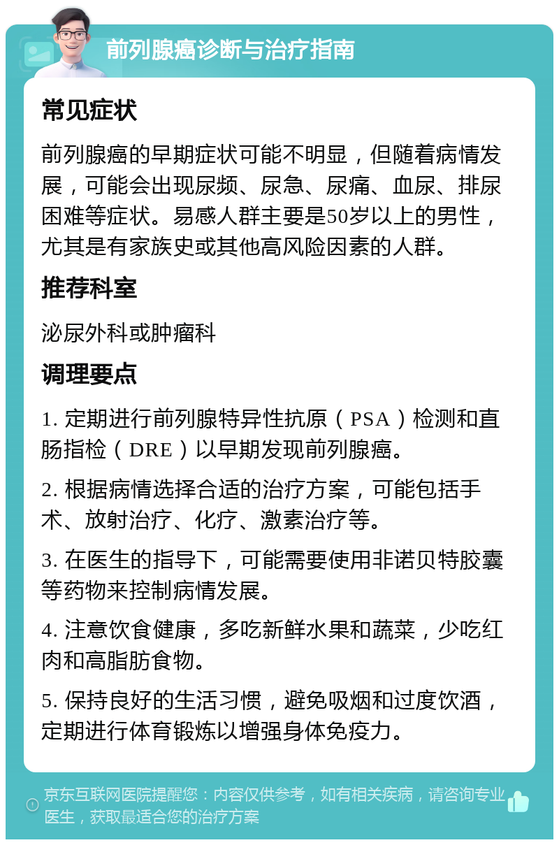 前列腺癌诊断与治疗指南 常见症状 前列腺癌的早期症状可能不明显，但随着病情发展，可能会出现尿频、尿急、尿痛、血尿、排尿困难等症状。易感人群主要是50岁以上的男性，尤其是有家族史或其他高风险因素的人群。 推荐科室 泌尿外科或肿瘤科 调理要点 1. 定期进行前列腺特异性抗原（PSA）检测和直肠指检（DRE）以早期发现前列腺癌。 2. 根据病情选择合适的治疗方案，可能包括手术、放射治疗、化疗、激素治疗等。 3. 在医生的指导下，可能需要使用非诺贝特胶囊等药物来控制病情发展。 4. 注意饮食健康，多吃新鲜水果和蔬菜，少吃红肉和高脂肪食物。 5. 保持良好的生活习惯，避免吸烟和过度饮酒，定期进行体育锻炼以增强身体免疫力。