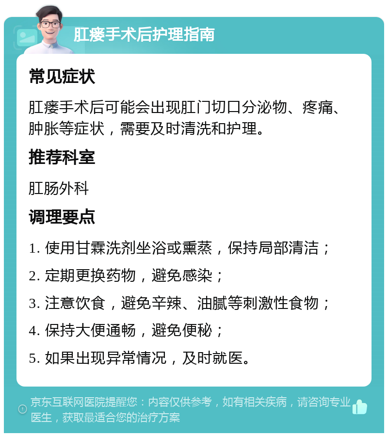 肛瘘手术后护理指南 常见症状 肛瘘手术后可能会出现肛门切口分泌物、疼痛、肿胀等症状，需要及时清洗和护理。 推荐科室 肛肠外科 调理要点 1. 使用甘霖洗剂坐浴或熏蒸，保持局部清洁； 2. 定期更换药物，避免感染； 3. 注意饮食，避免辛辣、油腻等刺激性食物； 4. 保持大便通畅，避免便秘； 5. 如果出现异常情况，及时就医。