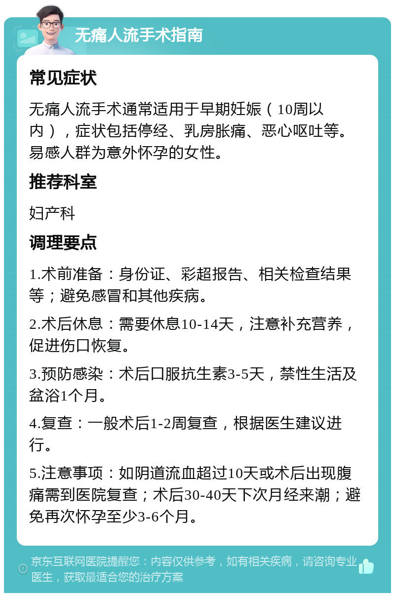 无痛人流手术指南 常见症状 无痛人流手术通常适用于早期妊娠（10周以内），症状包括停经、乳房胀痛、恶心呕吐等。易感人群为意外怀孕的女性。 推荐科室 妇产科 调理要点 1.术前准备：身份证、彩超报告、相关检查结果等；避免感冒和其他疾病。 2.术后休息：需要休息10-14天，注意补充营养，促进伤口恢复。 3.预防感染：术后口服抗生素3-5天，禁性生活及盆浴1个月。 4.复查：一般术后1-2周复查，根据医生建议进行。 5.注意事项：如阴道流血超过10天或术后出现腹痛需到医院复查；术后30-40天下次月经来潮；避免再次怀孕至少3-6个月。