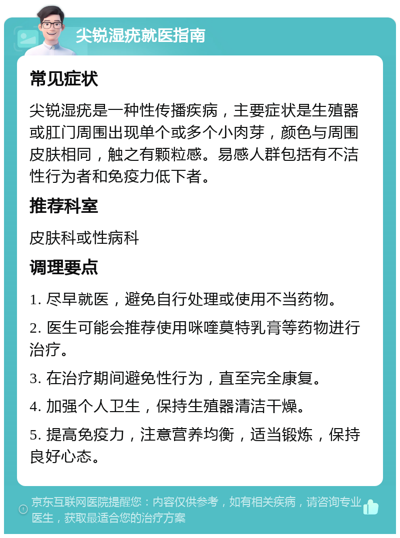 尖锐湿疣就医指南 常见症状 尖锐湿疣是一种性传播疾病，主要症状是生殖器或肛门周围出现单个或多个小肉芽，颜色与周围皮肤相同，触之有颗粒感。易感人群包括有不洁性行为者和免疫力低下者。 推荐科室 皮肤科或性病科 调理要点 1. 尽早就医，避免自行处理或使用不当药物。 2. 医生可能会推荐使用咪喹莫特乳膏等药物进行治疗。 3. 在治疗期间避免性行为，直至完全康复。 4. 加强个人卫生，保持生殖器清洁干燥。 5. 提高免疫力，注意营养均衡，适当锻炼，保持良好心态。