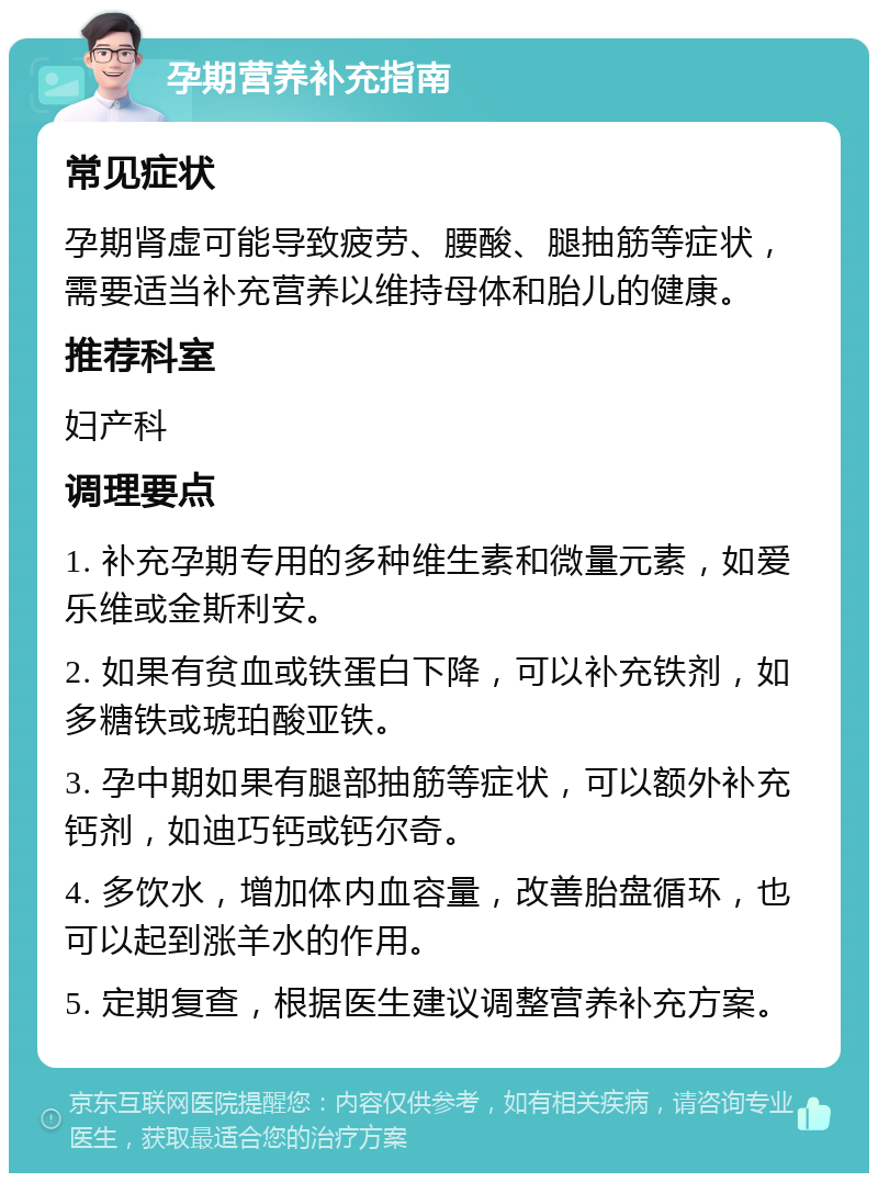 孕期营养补充指南 常见症状 孕期肾虚可能导致疲劳、腰酸、腿抽筋等症状，需要适当补充营养以维持母体和胎儿的健康。 推荐科室 妇产科 调理要点 1. 补充孕期专用的多种维生素和微量元素，如爱乐维或金斯利安。 2. 如果有贫血或铁蛋白下降，可以补充铁剂，如多糖铁或琥珀酸亚铁。 3. 孕中期如果有腿部抽筋等症状，可以额外补充钙剂，如迪巧钙或钙尔奇。 4. 多饮水，增加体内血容量，改善胎盘循环，也可以起到涨羊水的作用。 5. 定期复查，根据医生建议调整营养补充方案。