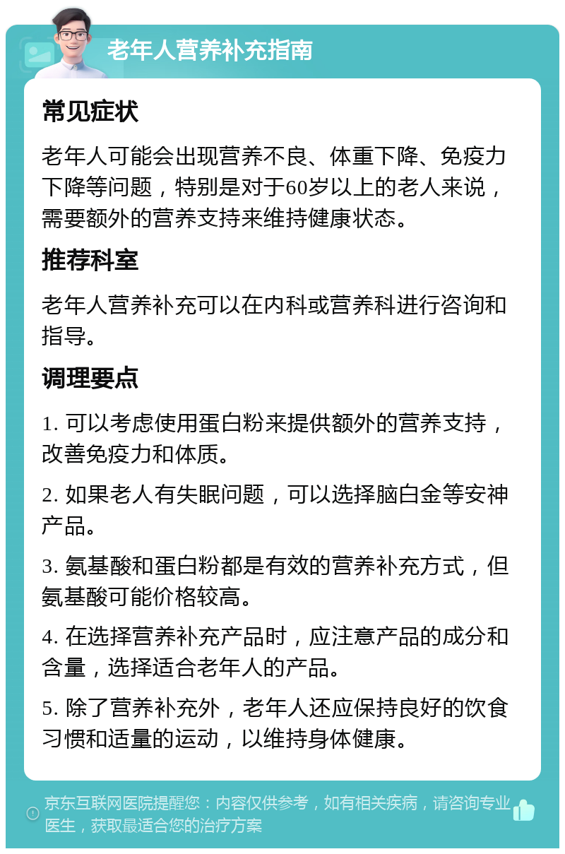 老年人营养补充指南 常见症状 老年人可能会出现营养不良、体重下降、免疫力下降等问题，特别是对于60岁以上的老人来说，需要额外的营养支持来维持健康状态。 推荐科室 老年人营养补充可以在内科或营养科进行咨询和指导。 调理要点 1. 可以考虑使用蛋白粉来提供额外的营养支持，改善免疫力和体质。 2. 如果老人有失眠问题，可以选择脑白金等安神产品。 3. 氨基酸和蛋白粉都是有效的营养补充方式，但氨基酸可能价格较高。 4. 在选择营养补充产品时，应注意产品的成分和含量，选择适合老年人的产品。 5. 除了营养补充外，老年人还应保持良好的饮食习惯和适量的运动，以维持身体健康。