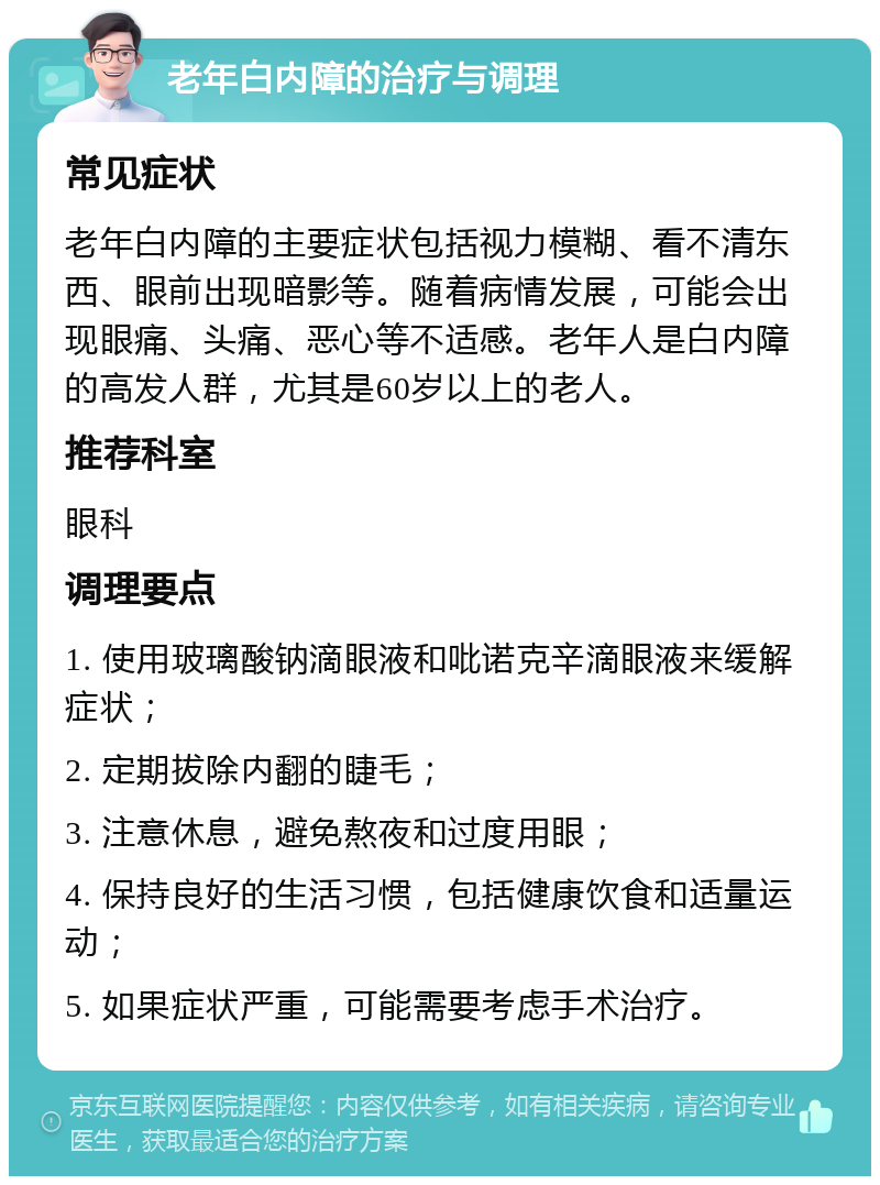 老年白内障的治疗与调理 常见症状 老年白内障的主要症状包括视力模糊、看不清东西、眼前出现暗影等。随着病情发展，可能会出现眼痛、头痛、恶心等不适感。老年人是白内障的高发人群，尤其是60岁以上的老人。 推荐科室 眼科 调理要点 1. 使用玻璃酸钠滴眼液和吡诺克辛滴眼液来缓解症状； 2. 定期拔除内翻的睫毛； 3. 注意休息，避免熬夜和过度用眼； 4. 保持良好的生活习惯，包括健康饮食和适量运动； 5. 如果症状严重，可能需要考虑手术治疗。