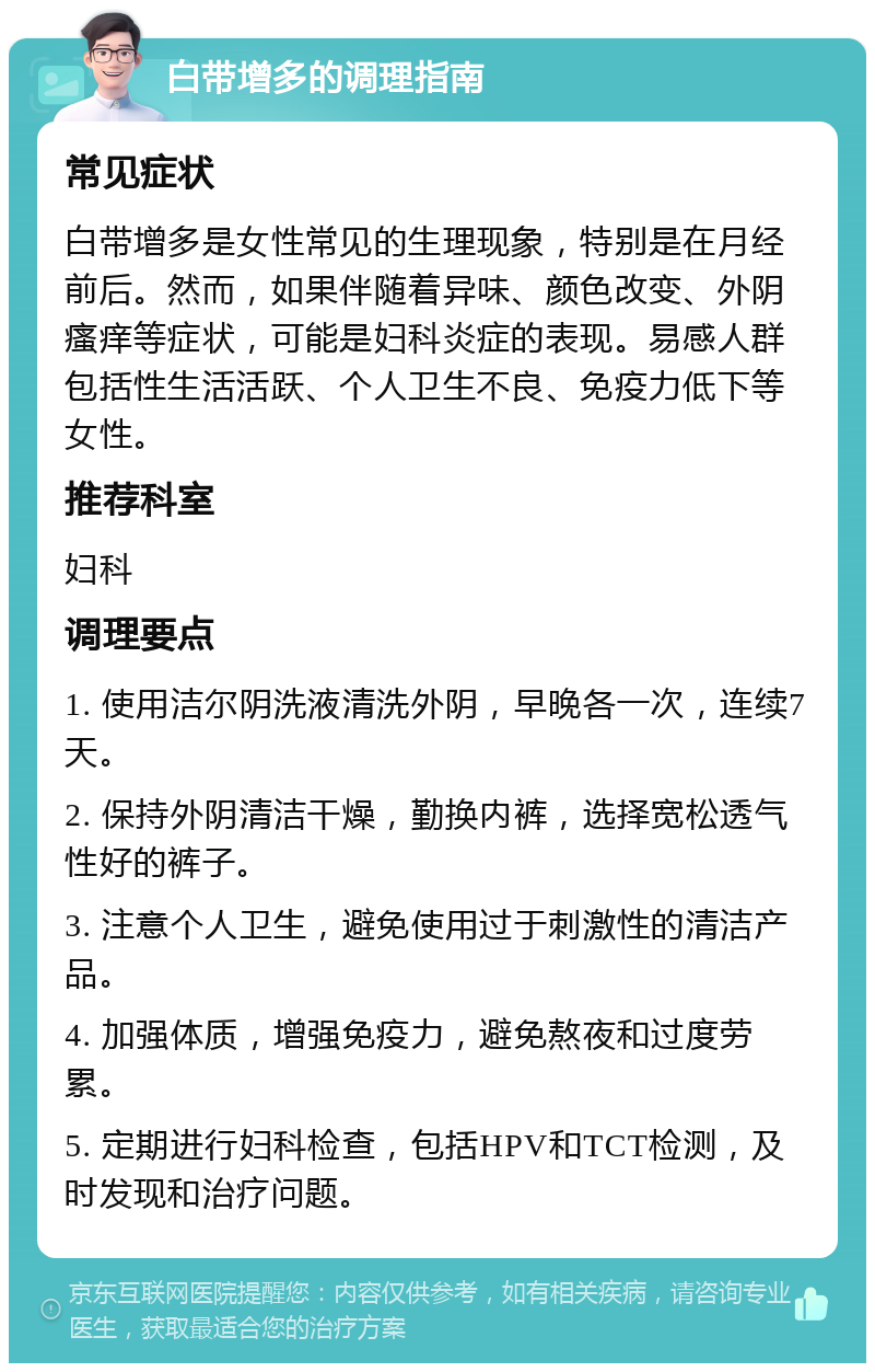 白带增多的调理指南 常见症状 白带增多是女性常见的生理现象，特别是在月经前后。然而，如果伴随着异味、颜色改变、外阴瘙痒等症状，可能是妇科炎症的表现。易感人群包括性生活活跃、个人卫生不良、免疫力低下等女性。 推荐科室 妇科 调理要点 1. 使用洁尔阴洗液清洗外阴，早晚各一次，连续7天。 2. 保持外阴清洁干燥，勤换内裤，选择宽松透气性好的裤子。 3. 注意个人卫生，避免使用过于刺激性的清洁产品。 4. 加强体质，增强免疫力，避免熬夜和过度劳累。 5. 定期进行妇科检查，包括HPV和TCT检测，及时发现和治疗问题。