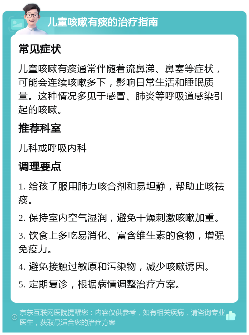 儿童咳嗽有痰的治疗指南 常见症状 儿童咳嗽有痰通常伴随着流鼻涕、鼻塞等症状，可能会连续咳嗽多下，影响日常生活和睡眠质量。这种情况多见于感冒、肺炎等呼吸道感染引起的咳嗽。 推荐科室 儿科或呼吸内科 调理要点 1. 给孩子服用肺力咳合剂和易坦静，帮助止咳祛痰。 2. 保持室内空气湿润，避免干燥刺激咳嗽加重。 3. 饮食上多吃易消化、富含维生素的食物，增强免疫力。 4. 避免接触过敏原和污染物，减少咳嗽诱因。 5. 定期复诊，根据病情调整治疗方案。