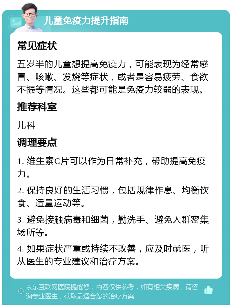 儿童免疫力提升指南 常见症状 五岁半的儿童想提高免疫力，可能表现为经常感冒、咳嗽、发烧等症状，或者是容易疲劳、食欲不振等情况。这些都可能是免疫力较弱的表现。 推荐科室 儿科 调理要点 1. 维生素C片可以作为日常补充，帮助提高免疫力。 2. 保持良好的生活习惯，包括规律作息、均衡饮食、适量运动等。 3. 避免接触病毒和细菌，勤洗手、避免人群密集场所等。 4. 如果症状严重或持续不改善，应及时就医，听从医生的专业建议和治疗方案。