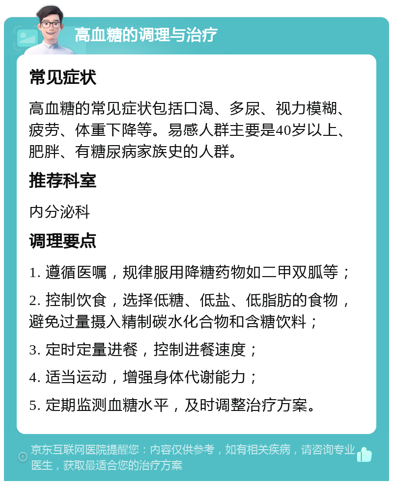 高血糖的调理与治疗 常见症状 高血糖的常见症状包括口渴、多尿、视力模糊、疲劳、体重下降等。易感人群主要是40岁以上、肥胖、有糖尿病家族史的人群。 推荐科室 内分泌科 调理要点 1. 遵循医嘱，规律服用降糖药物如二甲双胍等； 2. 控制饮食，选择低糖、低盐、低脂肪的食物，避免过量摄入精制碳水化合物和含糖饮料； 3. 定时定量进餐，控制进餐速度； 4. 适当运动，增强身体代谢能力； 5. 定期监测血糖水平，及时调整治疗方案。