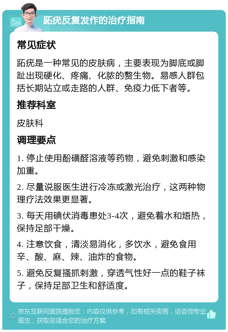 跖疣反复发作的治疗指南 常见症状 跖疣是一种常见的皮肤病，主要表现为脚底或脚趾出现硬化、疼痛、化脓的赘生物。易感人群包括长期站立或走路的人群、免疫力低下者等。 推荐科室 皮肤科 调理要点 1. 停止使用酚磺醛溶液等药物，避免刺激和感染加重。 2. 尽量说服医生进行冷冻或激光治疗，这两种物理疗法效果更显著。 3. 每天用碘伏消毒患处3-4次，避免着水和焐热，保持足部干燥。 4. 注意饮食，清淡易消化，多饮水，避免食用辛、酸、麻、辣、油炸的食物。 5. 避免反复搔抓刺激，穿透气性好一点的鞋子袜子，保持足部卫生和舒适度。