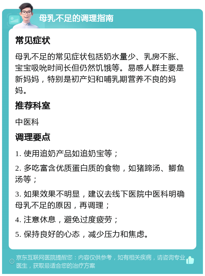 母乳不足的调理指南 常见症状 母乳不足的常见症状包括奶水量少、乳房不胀、宝宝吸吮时间长但仍然饥饿等。易感人群主要是新妈妈，特别是初产妇和哺乳期营养不良的妈妈。 推荐科室 中医科 调理要点 1. 使用追奶产品如追奶宝等； 2. 多吃富含优质蛋白质的食物，如猪蹄汤、鲫鱼汤等； 3. 如果效果不明显，建议去线下医院中医科明确母乳不足的原因，再调理； 4. 注意休息，避免过度疲劳； 5. 保持良好的心态，减少压力和焦虑。