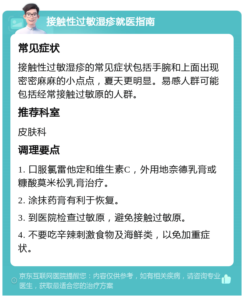 接触性过敏湿疹就医指南 常见症状 接触性过敏湿疹的常见症状包括手腕和上面出现密密麻麻的小点点，夏天更明显。易感人群可能包括经常接触过敏原的人群。 推荐科室 皮肤科 调理要点 1. 口服氯雷他定和维生素C，外用地奈德乳膏或糠酸莫米松乳膏治疗。 2. 涂抹药膏有利于恢复。 3. 到医院检查过敏原，避免接触过敏原。 4. 不要吃辛辣刺激食物及海鲜类，以免加重症状。