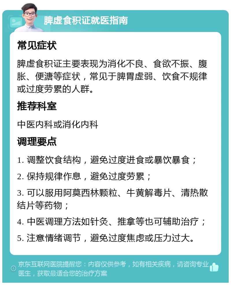 脾虚食积证就医指南 常见症状 脾虚食积证主要表现为消化不良、食欲不振、腹胀、便溏等症状，常见于脾胃虚弱、饮食不规律或过度劳累的人群。 推荐科室 中医内科或消化内科 调理要点 1. 调整饮食结构，避免过度进食或暴饮暴食； 2. 保持规律作息，避免过度劳累； 3. 可以服用阿莫西林颗粒、牛黄解毒片、清热散结片等药物； 4. 中医调理方法如针灸、推拿等也可辅助治疗； 5. 注意情绪调节，避免过度焦虑或压力过大。