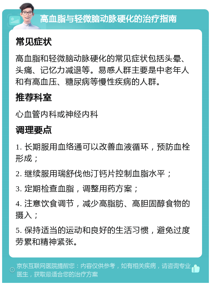 高血脂与轻微脑动脉硬化的治疗指南 常见症状 高血脂和轻微脑动脉硬化的常见症状包括头晕、头痛、记忆力减退等。易感人群主要是中老年人和有高血压、糖尿病等慢性疾病的人群。 推荐科室 心血管内科或神经内科 调理要点 1. 长期服用血络通可以改善血液循环，预防血栓形成； 2. 继续服用瑞舒伐他汀钙片控制血脂水平； 3. 定期检查血脂，调整用药方案； 4. 注意饮食调节，减少高脂肪、高胆固醇食物的摄入； 5. 保持适当的运动和良好的生活习惯，避免过度劳累和精神紧张。