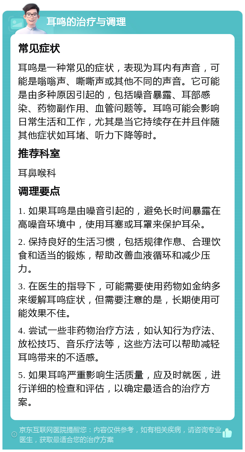 耳鸣的治疗与调理 常见症状 耳鸣是一种常见的症状，表现为耳内有声音，可能是嗡嗡声、嘶嘶声或其他不同的声音。它可能是由多种原因引起的，包括噪音暴露、耳部感染、药物副作用、血管问题等。耳鸣可能会影响日常生活和工作，尤其是当它持续存在并且伴随其他症状如耳堵、听力下降等时。 推荐科室 耳鼻喉科 调理要点 1. 如果耳鸣是由噪音引起的，避免长时间暴露在高噪音环境中，使用耳塞或耳罩来保护耳朵。 2. 保持良好的生活习惯，包括规律作息、合理饮食和适当的锻炼，帮助改善血液循环和减少压力。 3. 在医生的指导下，可能需要使用药物如金纳多来缓解耳鸣症状，但需要注意的是，长期使用可能效果不佳。 4. 尝试一些非药物治疗方法，如认知行为疗法、放松技巧、音乐疗法等，这些方法可以帮助减轻耳鸣带来的不适感。 5. 如果耳鸣严重影响生活质量，应及时就医，进行详细的检查和评估，以确定最适合的治疗方案。