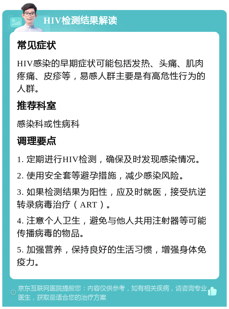 HIV检测结果解读 常见症状 HIV感染的早期症状可能包括发热、头痛、肌肉疼痛、皮疹等，易感人群主要是有高危性行为的人群。 推荐科室 感染科或性病科 调理要点 1. 定期进行HIV检测，确保及时发现感染情况。 2. 使用安全套等避孕措施，减少感染风险。 3. 如果检测结果为阳性，应及时就医，接受抗逆转录病毒治疗（ART）。 4. 注意个人卫生，避免与他人共用注射器等可能传播病毒的物品。 5. 加强营养，保持良好的生活习惯，增强身体免疫力。