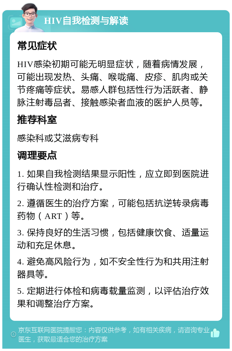 HIV自我检测与解读 常见症状 HIV感染初期可能无明显症状，随着病情发展，可能出现发热、头痛、喉咙痛、皮疹、肌肉或关节疼痛等症状。易感人群包括性行为活跃者、静脉注射毒品者、接触感染者血液的医护人员等。 推荐科室 感染科或艾滋病专科 调理要点 1. 如果自我检测结果显示阳性，应立即到医院进行确认性检测和治疗。 2. 遵循医生的治疗方案，可能包括抗逆转录病毒药物（ART）等。 3. 保持良好的生活习惯，包括健康饮食、适量运动和充足休息。 4. 避免高风险行为，如不安全性行为和共用注射器具等。 5. 定期进行体检和病毒载量监测，以评估治疗效果和调整治疗方案。