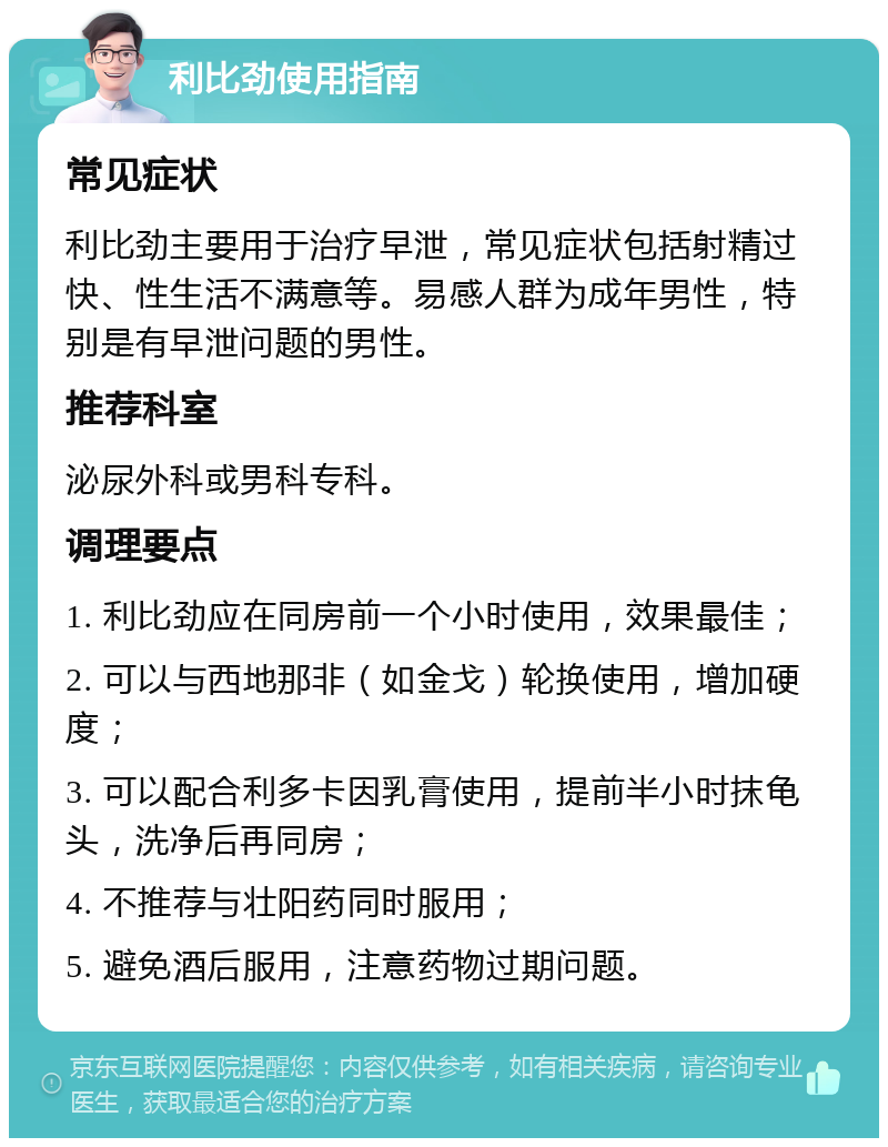 利比劲使用指南 常见症状 利比劲主要用于治疗早泄，常见症状包括射精过快、性生活不满意等。易感人群为成年男性，特别是有早泄问题的男性。 推荐科室 泌尿外科或男科专科。 调理要点 1. 利比劲应在同房前一个小时使用，效果最佳； 2. 可以与西地那非（如金戈）轮换使用，增加硬度； 3. 可以配合利多卡因乳膏使用，提前半小时抹龟头，洗净后再同房； 4. 不推荐与壮阳药同时服用； 5. 避免酒后服用，注意药物过期问题。