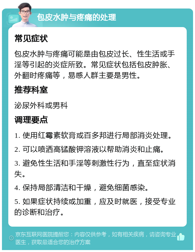 包皮水肿与疼痛的处理 常见症状 包皮水肿与疼痛可能是由包皮过长、性生活或手淫等引起的炎症所致。常见症状包括包皮肿胀、外翻时疼痛等，易感人群主要是男性。 推荐科室 泌尿外科或男科 调理要点 1. 使用红霉素软膏或百多邦进行局部消炎处理。 2. 可以喷洒高锰酸钾溶液以帮助消炎和止痛。 3. 避免性生活和手淫等刺激性行为，直至症状消失。 4. 保持局部清洁和干燥，避免细菌感染。 5. 如果症状持续或加重，应及时就医，接受专业的诊断和治疗。