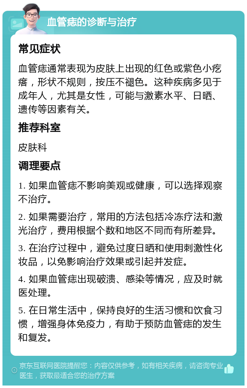 血管痣的诊断与治疗 常见症状 血管痣通常表现为皮肤上出现的红色或紫色小疙瘩，形状不规则，按压不褪色。这种疾病多见于成年人，尤其是女性，可能与激素水平、日晒、遗传等因素有关。 推荐科室 皮肤科 调理要点 1. 如果血管痣不影响美观或健康，可以选择观察不治疗。 2. 如果需要治疗，常用的方法包括冷冻疗法和激光治疗，费用根据个数和地区不同而有所差异。 3. 在治疗过程中，避免过度日晒和使用刺激性化妆品，以免影响治疗效果或引起并发症。 4. 如果血管痣出现破溃、感染等情况，应及时就医处理。 5. 在日常生活中，保持良好的生活习惯和饮食习惯，增强身体免疫力，有助于预防血管痣的发生和复发。