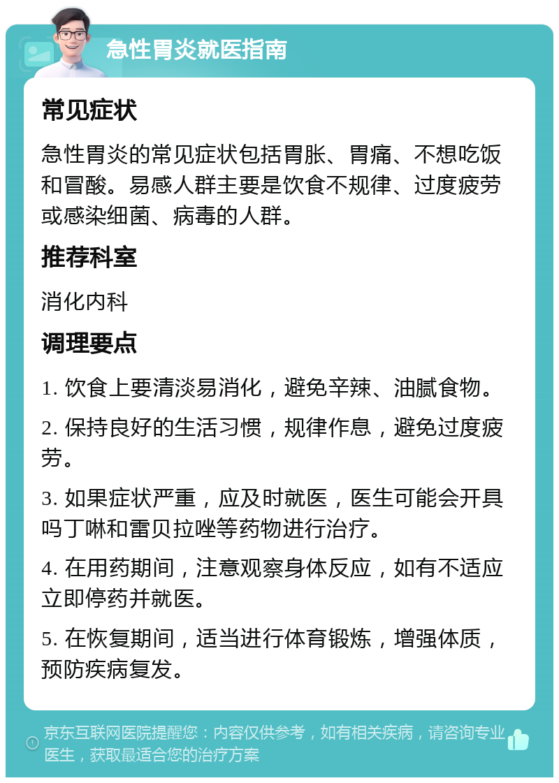 急性胃炎就医指南 常见症状 急性胃炎的常见症状包括胃胀、胃痛、不想吃饭和冒酸。易感人群主要是饮食不规律、过度疲劳或感染细菌、病毒的人群。 推荐科室 消化内科 调理要点 1. 饮食上要清淡易消化，避免辛辣、油腻食物。 2. 保持良好的生活习惯，规律作息，避免过度疲劳。 3. 如果症状严重，应及时就医，医生可能会开具吗丁啉和雷贝拉唑等药物进行治疗。 4. 在用药期间，注意观察身体反应，如有不适应立即停药并就医。 5. 在恢复期间，适当进行体育锻炼，增强体质，预防疾病复发。