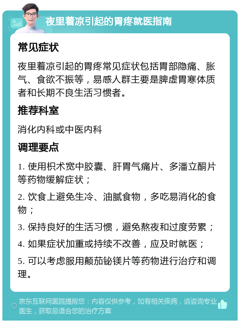 夜里着凉引起的胃疼就医指南 常见症状 夜里着凉引起的胃疼常见症状包括胃部隐痛、胀气、食欲不振等，易感人群主要是脾虚胃寒体质者和长期不良生活习惯者。 推荐科室 消化内科或中医内科 调理要点 1. 使用枳术宽中胶囊、肝胃气痛片、多潘立酮片等药物缓解症状； 2. 饮食上避免生冷、油腻食物，多吃易消化的食物； 3. 保持良好的生活习惯，避免熬夜和过度劳累； 4. 如果症状加重或持续不改善，应及时就医； 5. 可以考虑服用颠茄铋镁片等药物进行治疗和调理。