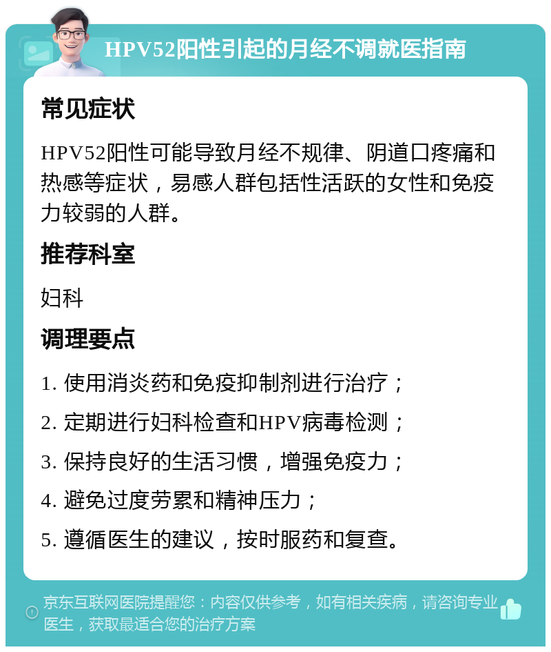 HPV52阳性引起的月经不调就医指南 常见症状 HPV52阳性可能导致月经不规律、阴道口疼痛和热感等症状，易感人群包括性活跃的女性和免疫力较弱的人群。 推荐科室 妇科 调理要点 1. 使用消炎药和免疫抑制剂进行治疗； 2. 定期进行妇科检查和HPV病毒检测； 3. 保持良好的生活习惯，增强免疫力； 4. 避免过度劳累和精神压力； 5. 遵循医生的建议，按时服药和复查。