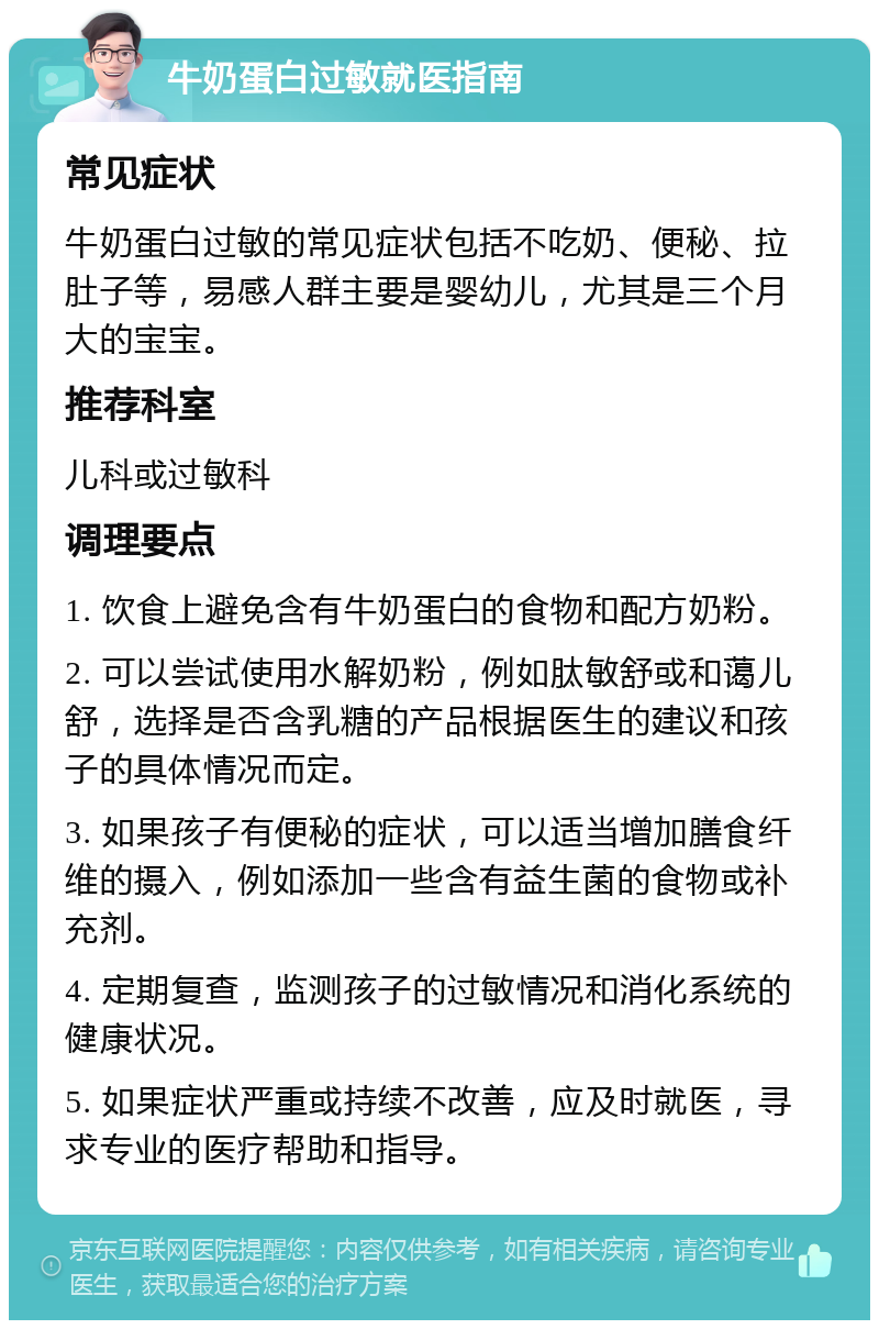 牛奶蛋白过敏就医指南 常见症状 牛奶蛋白过敏的常见症状包括不吃奶、便秘、拉肚子等，易感人群主要是婴幼儿，尤其是三个月大的宝宝。 推荐科室 儿科或过敏科 调理要点 1. 饮食上避免含有牛奶蛋白的食物和配方奶粉。 2. 可以尝试使用水解奶粉，例如肽敏舒或和蔼儿舒，选择是否含乳糖的产品根据医生的建议和孩子的具体情况而定。 3. 如果孩子有便秘的症状，可以适当增加膳食纤维的摄入，例如添加一些含有益生菌的食物或补充剂。 4. 定期复查，监测孩子的过敏情况和消化系统的健康状况。 5. 如果症状严重或持续不改善，应及时就医，寻求专业的医疗帮助和指导。