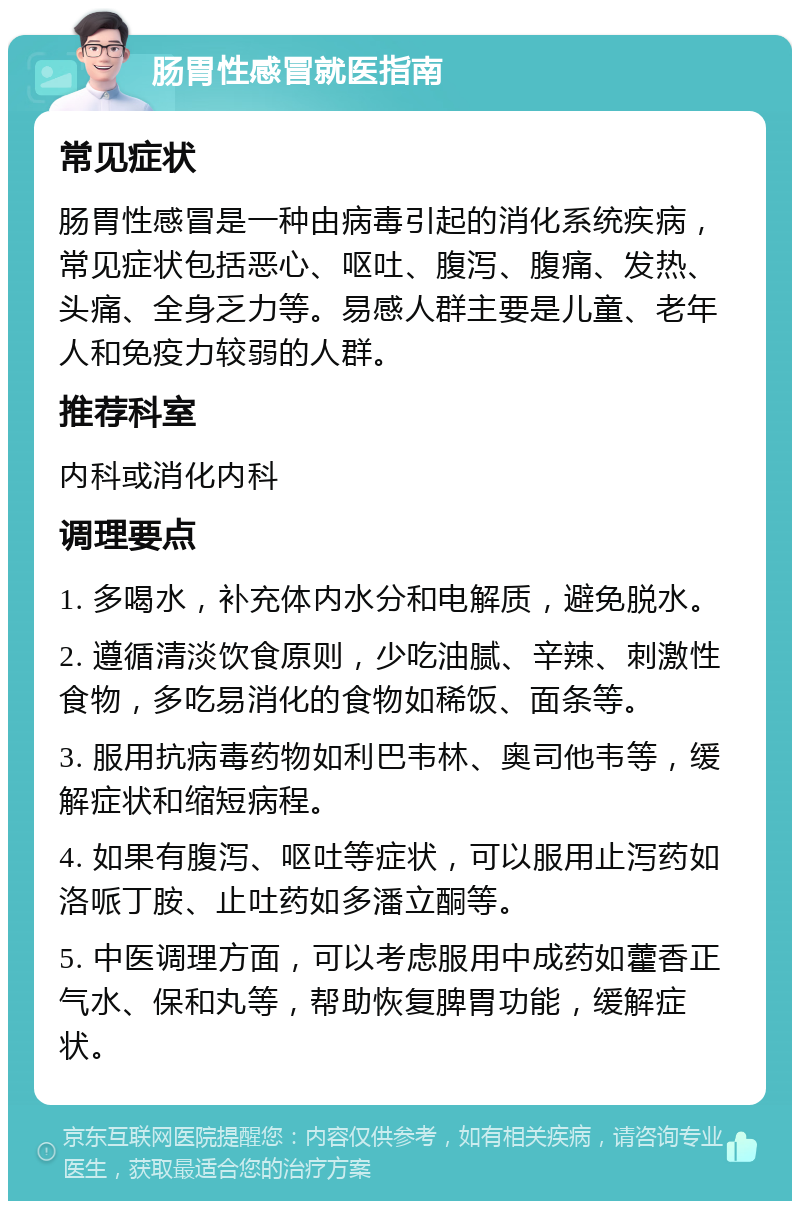 肠胃性感冒就医指南 常见症状 肠胃性感冒是一种由病毒引起的消化系统疾病，常见症状包括恶心、呕吐、腹泻、腹痛、发热、头痛、全身乏力等。易感人群主要是儿童、老年人和免疫力较弱的人群。 推荐科室 内科或消化内科 调理要点 1. 多喝水，补充体内水分和电解质，避免脱水。 2. 遵循清淡饮食原则，少吃油腻、辛辣、刺激性食物，多吃易消化的食物如稀饭、面条等。 3. 服用抗病毒药物如利巴韦林、奥司他韦等，缓解症状和缩短病程。 4. 如果有腹泻、呕吐等症状，可以服用止泻药如洛哌丁胺、止吐药如多潘立酮等。 5. 中医调理方面，可以考虑服用中成药如藿香正气水、保和丸等，帮助恢复脾胃功能，缓解症状。