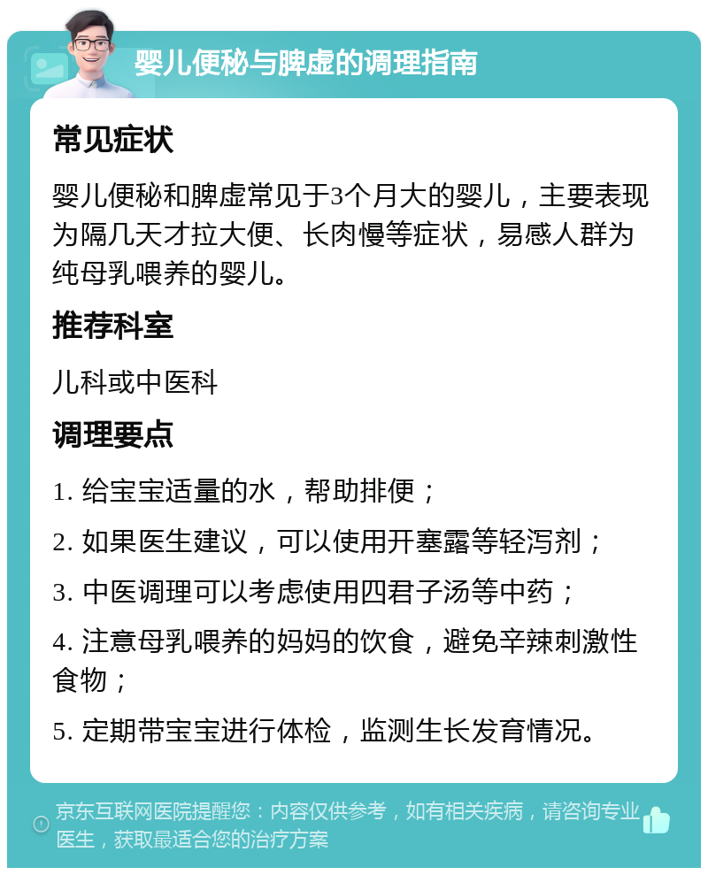 婴儿便秘与脾虚的调理指南 常见症状 婴儿便秘和脾虚常见于3个月大的婴儿，主要表现为隔几天才拉大便、长肉慢等症状，易感人群为纯母乳喂养的婴儿。 推荐科室 儿科或中医科 调理要点 1. 给宝宝适量的水，帮助排便； 2. 如果医生建议，可以使用开塞露等轻泻剂； 3. 中医调理可以考虑使用四君子汤等中药； 4. 注意母乳喂养的妈妈的饮食，避免辛辣刺激性食物； 5. 定期带宝宝进行体检，监测生长发育情况。