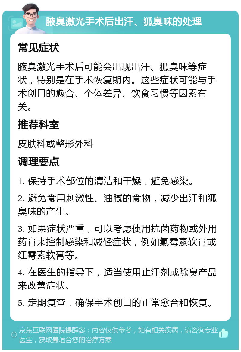 腋臭激光手术后出汗、狐臭味的处理 常见症状 腋臭激光手术后可能会出现出汗、狐臭味等症状，特别是在手术恢复期内。这些症状可能与手术创口的愈合、个体差异、饮食习惯等因素有关。 推荐科室 皮肤科或整形外科 调理要点 1. 保持手术部位的清洁和干燥，避免感染。 2. 避免食用刺激性、油腻的食物，减少出汗和狐臭味的产生。 3. 如果症状严重，可以考虑使用抗菌药物或外用药膏来控制感染和减轻症状，例如氯霉素软膏或红霉素软膏等。 4. 在医生的指导下，适当使用止汗剂或除臭产品来改善症状。 5. 定期复查，确保手术创口的正常愈合和恢复。