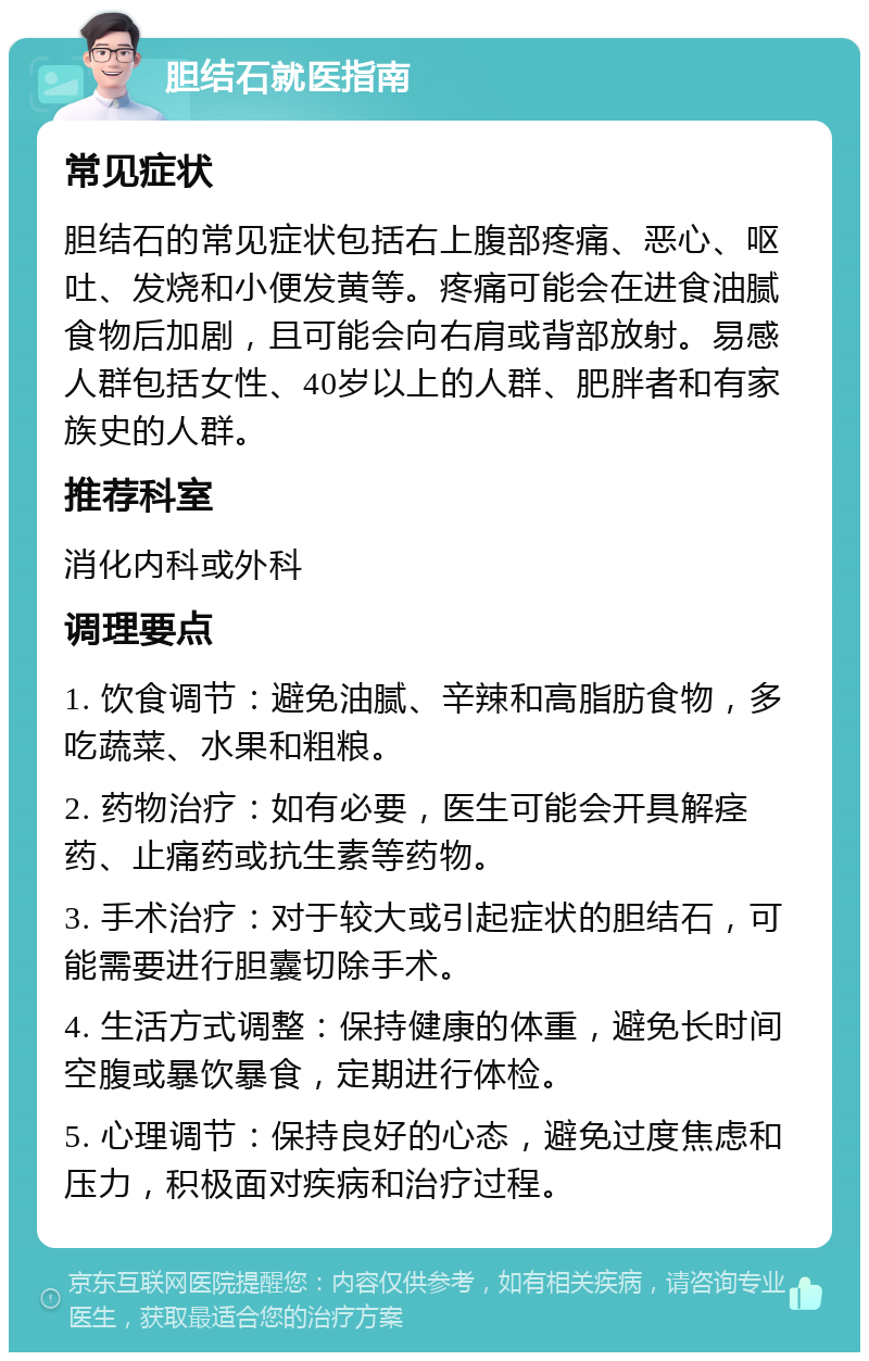 胆结石就医指南 常见症状 胆结石的常见症状包括右上腹部疼痛、恶心、呕吐、发烧和小便发黄等。疼痛可能会在进食油腻食物后加剧，且可能会向右肩或背部放射。易感人群包括女性、40岁以上的人群、肥胖者和有家族史的人群。 推荐科室 消化内科或外科 调理要点 1. 饮食调节：避免油腻、辛辣和高脂肪食物，多吃蔬菜、水果和粗粮。 2. 药物治疗：如有必要，医生可能会开具解痉药、止痛药或抗生素等药物。 3. 手术治疗：对于较大或引起症状的胆结石，可能需要进行胆囊切除手术。 4. 生活方式调整：保持健康的体重，避免长时间空腹或暴饮暴食，定期进行体检。 5. 心理调节：保持良好的心态，避免过度焦虑和压力，积极面对疾病和治疗过程。